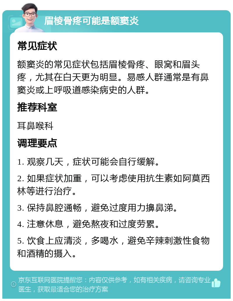 眉棱骨疼可能是额窦炎 常见症状 额窦炎的常见症状包括眉棱骨疼、眼窝和眉头疼，尤其在白天更为明显。易感人群通常是有鼻窦炎或上呼吸道感染病史的人群。 推荐科室 耳鼻喉科 调理要点 1. 观察几天，症状可能会自行缓解。 2. 如果症状加重，可以考虑使用抗生素如阿莫西林等进行治疗。 3. 保持鼻腔通畅，避免过度用力擤鼻涕。 4. 注意休息，避免熬夜和过度劳累。 5. 饮食上应清淡，多喝水，避免辛辣刺激性食物和酒精的摄入。