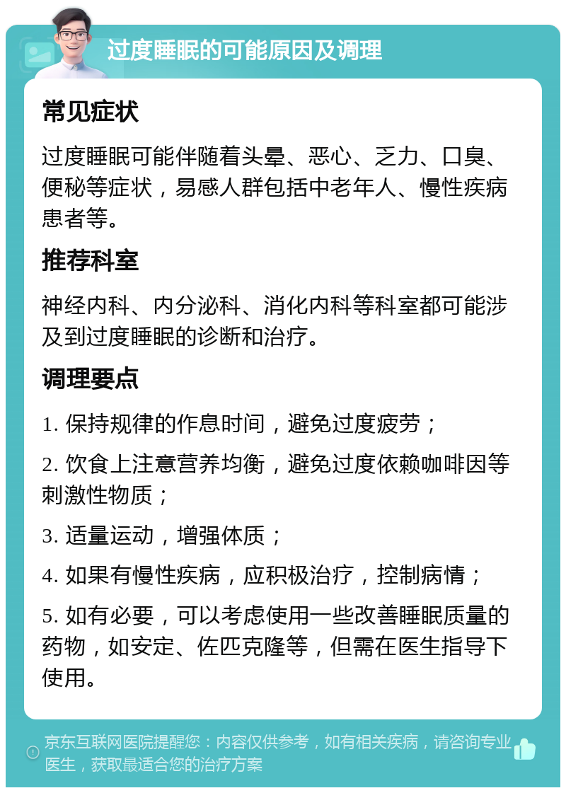 过度睡眠的可能原因及调理 常见症状 过度睡眠可能伴随着头晕、恶心、乏力、口臭、便秘等症状，易感人群包括中老年人、慢性疾病患者等。 推荐科室 神经内科、内分泌科、消化内科等科室都可能涉及到过度睡眠的诊断和治疗。 调理要点 1. 保持规律的作息时间，避免过度疲劳； 2. 饮食上注意营养均衡，避免过度依赖咖啡因等刺激性物质； 3. 适量运动，增强体质； 4. 如果有慢性疾病，应积极治疗，控制病情； 5. 如有必要，可以考虑使用一些改善睡眠质量的药物，如安定、佐匹克隆等，但需在医生指导下使用。