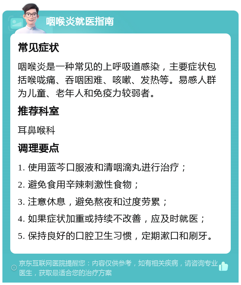 咽喉炎就医指南 常见症状 咽喉炎是一种常见的上呼吸道感染，主要症状包括喉咙痛、吞咽困难、咳嗽、发热等。易感人群为儿童、老年人和免疫力较弱者。 推荐科室 耳鼻喉科 调理要点 1. 使用蓝芩口服液和清咽滴丸进行治疗； 2. 避免食用辛辣刺激性食物； 3. 注意休息，避免熬夜和过度劳累； 4. 如果症状加重或持续不改善，应及时就医； 5. 保持良好的口腔卫生习惯，定期漱口和刷牙。