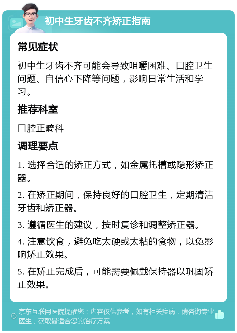 初中生牙齿不齐矫正指南 常见症状 初中生牙齿不齐可能会导致咀嚼困难、口腔卫生问题、自信心下降等问题，影响日常生活和学习。 推荐科室 口腔正畸科 调理要点 1. 选择合适的矫正方式，如金属托槽或隐形矫正器。 2. 在矫正期间，保持良好的口腔卫生，定期清洁牙齿和矫正器。 3. 遵循医生的建议，按时复诊和调整矫正器。 4. 注意饮食，避免吃太硬或太粘的食物，以免影响矫正效果。 5. 在矫正完成后，可能需要佩戴保持器以巩固矫正效果。