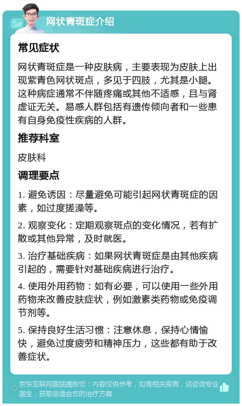 网状青斑症介绍 常见症状 网状青斑症是一种皮肤病，主要表现为皮肤上出现紫青色网状斑点，多见于四肢，尤其是小腿。这种病症通常不伴随疼痛或其他不适感，且与肾虚证无关。易感人群包括有遗传倾向者和一些患有自身免疫性疾病的人群。 推荐科室 皮肤科 调理要点 1. 避免诱因：尽量避免可能引起网状青斑症的因素，如过度搓澡等。 2. 观察变化：定期观察斑点的变化情况，若有扩散或其他异常，及时就医。 3. 治疗基础疾病：如果网状青斑症是由其他疾病引起的，需要针对基础疾病进行治疗。 4. 使用外用药物：如有必要，可以使用一些外用药物来改善皮肤症状，例如激素类药物或免疫调节剂等。 5. 保持良好生活习惯：注意休息，保持心情愉快，避免过度疲劳和精神压力，这些都有助于改善症状。