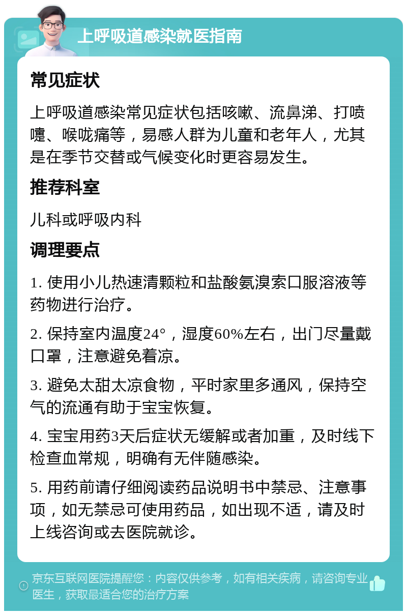 上呼吸道感染就医指南 常见症状 上呼吸道感染常见症状包括咳嗽、流鼻涕、打喷嚏、喉咙痛等，易感人群为儿童和老年人，尤其是在季节交替或气候变化时更容易发生。 推荐科室 儿科或呼吸内科 调理要点 1. 使用小儿热速清颗粒和盐酸氨溴索口服溶液等药物进行治疗。 2. 保持室内温度24°，湿度60%左右，出门尽量戴口罩，注意避免着凉。 3. 避免太甜太凉食物，平时家里多通风，保持空气的流通有助于宝宝恢复。 4. 宝宝用药3天后症状无缓解或者加重，及时线下检查血常规，明确有无伴随感染。 5. 用药前请仔细阅读药品说明书中禁忌、注意事项，如无禁忌可使用药品，如出现不适，请及时上线咨询或去医院就诊。