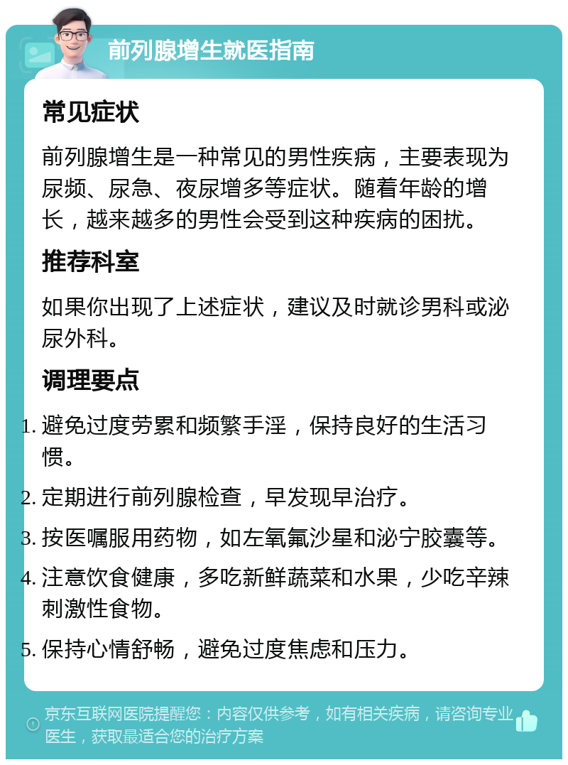 前列腺增生就医指南 常见症状 前列腺增生是一种常见的男性疾病，主要表现为尿频、尿急、夜尿增多等症状。随着年龄的增长，越来越多的男性会受到这种疾病的困扰。 推荐科室 如果你出现了上述症状，建议及时就诊男科或泌尿外科。 调理要点 避免过度劳累和频繁手淫，保持良好的生活习惯。 定期进行前列腺检查，早发现早治疗。 按医嘱服用药物，如左氧氟沙星和泌宁胶囊等。 注意饮食健康，多吃新鲜蔬菜和水果，少吃辛辣刺激性食物。 保持心情舒畅，避免过度焦虑和压力。