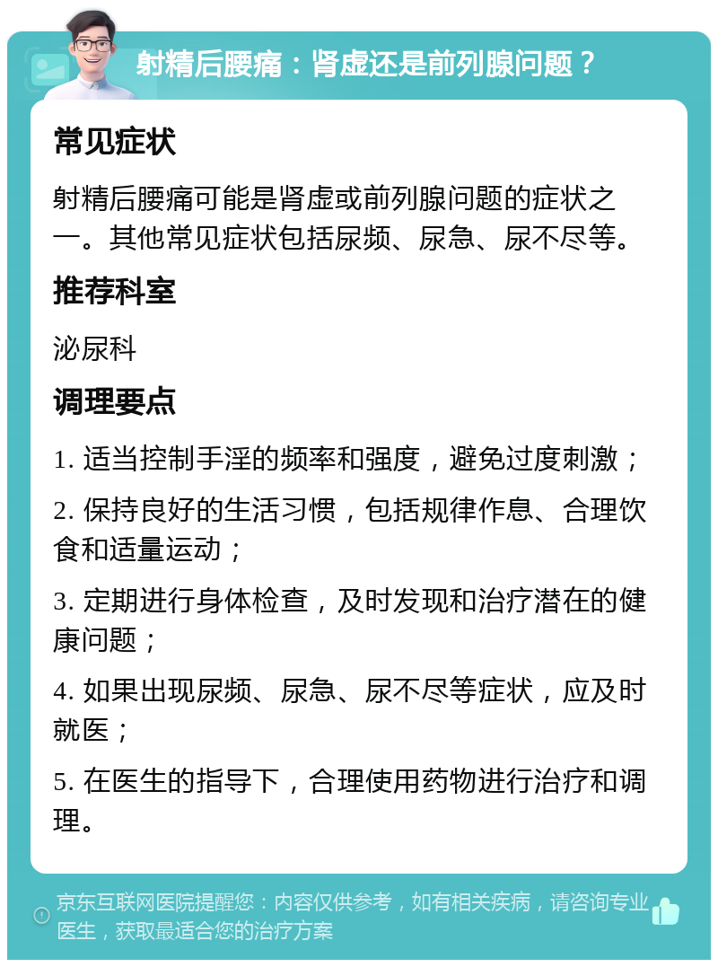 射精后腰痛：肾虚还是前列腺问题？ 常见症状 射精后腰痛可能是肾虚或前列腺问题的症状之一。其他常见症状包括尿频、尿急、尿不尽等。 推荐科室 泌尿科 调理要点 1. 适当控制手淫的频率和强度，避免过度刺激； 2. 保持良好的生活习惯，包括规律作息、合理饮食和适量运动； 3. 定期进行身体检查，及时发现和治疗潜在的健康问题； 4. 如果出现尿频、尿急、尿不尽等症状，应及时就医； 5. 在医生的指导下，合理使用药物进行治疗和调理。