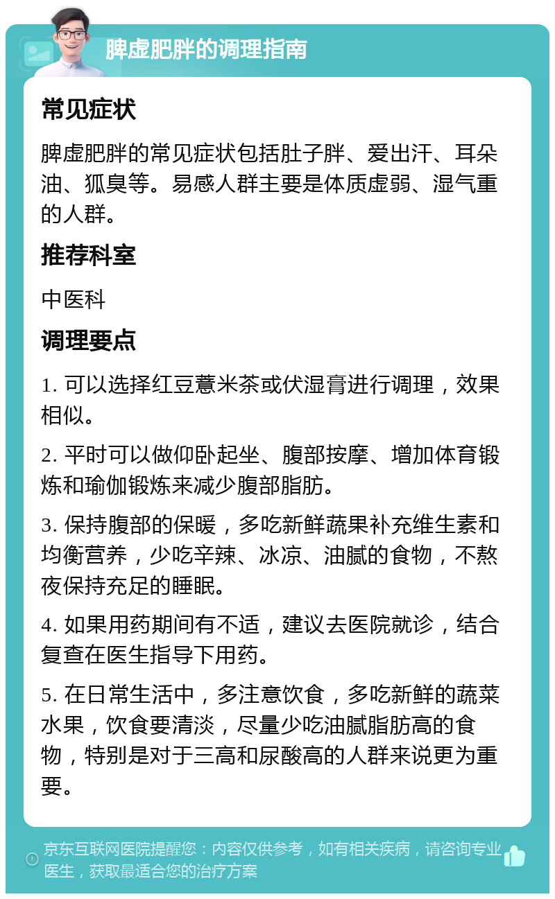 脾虚肥胖的调理指南 常见症状 脾虚肥胖的常见症状包括肚子胖、爱出汗、耳朵油、狐臭等。易感人群主要是体质虚弱、湿气重的人群。 推荐科室 中医科 调理要点 1. 可以选择红豆薏米茶或伏湿膏进行调理，效果相似。 2. 平时可以做仰卧起坐、腹部按摩、增加体育锻炼和瑜伽锻炼来减少腹部脂肪。 3. 保持腹部的保暖，多吃新鲜蔬果补充维生素和均衡营养，少吃辛辣、冰凉、油腻的食物，不熬夜保持充足的睡眠。 4. 如果用药期间有不适，建议去医院就诊，结合复查在医生指导下用药。 5. 在日常生活中，多注意饮食，多吃新鲜的蔬菜水果，饮食要清淡，尽量少吃油腻脂肪高的食物，特别是对于三高和尿酸高的人群来说更为重要。