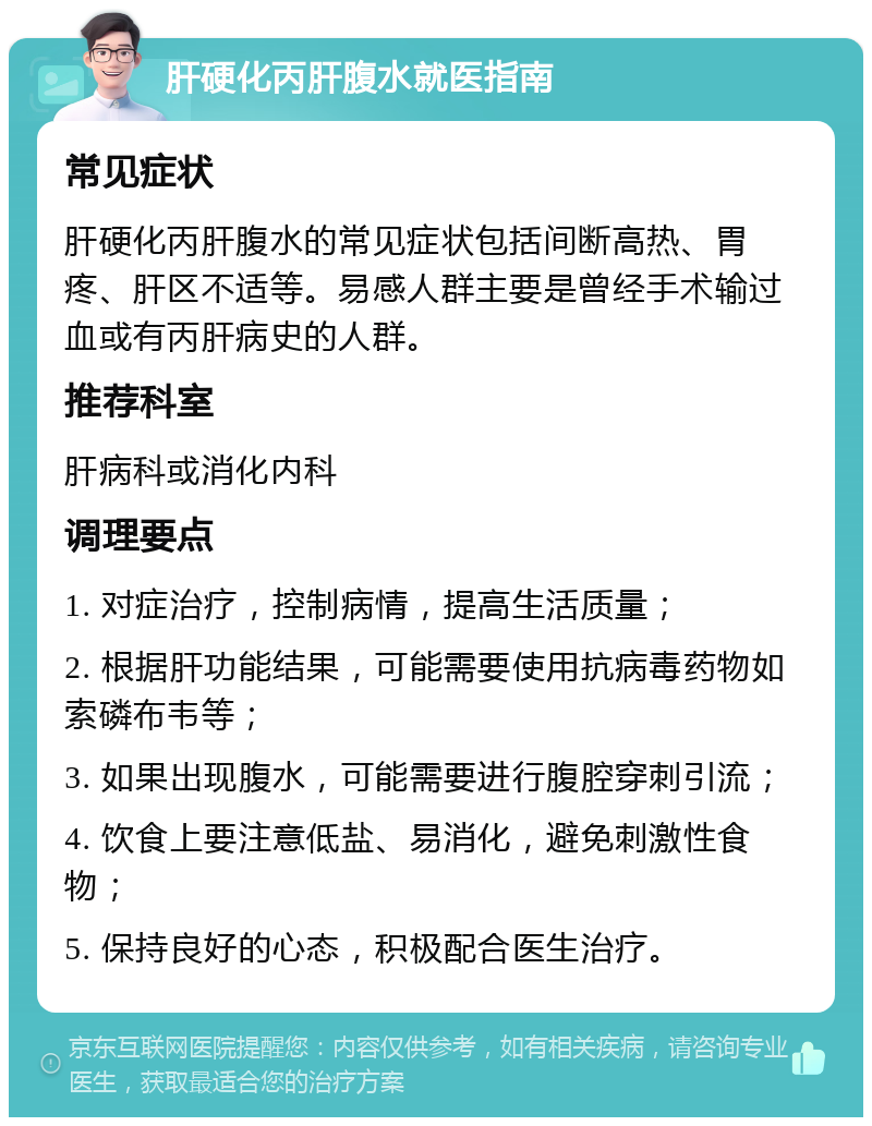 肝硬化丙肝腹水就医指南 常见症状 肝硬化丙肝腹水的常见症状包括间断高热、胃疼、肝区不适等。易感人群主要是曾经手术输过血或有丙肝病史的人群。 推荐科室 肝病科或消化内科 调理要点 1. 对症治疗，控制病情，提高生活质量； 2. 根据肝功能结果，可能需要使用抗病毒药物如索磷布韦等； 3. 如果出现腹水，可能需要进行腹腔穿刺引流； 4. 饮食上要注意低盐、易消化，避免刺激性食物； 5. 保持良好的心态，积极配合医生治疗。