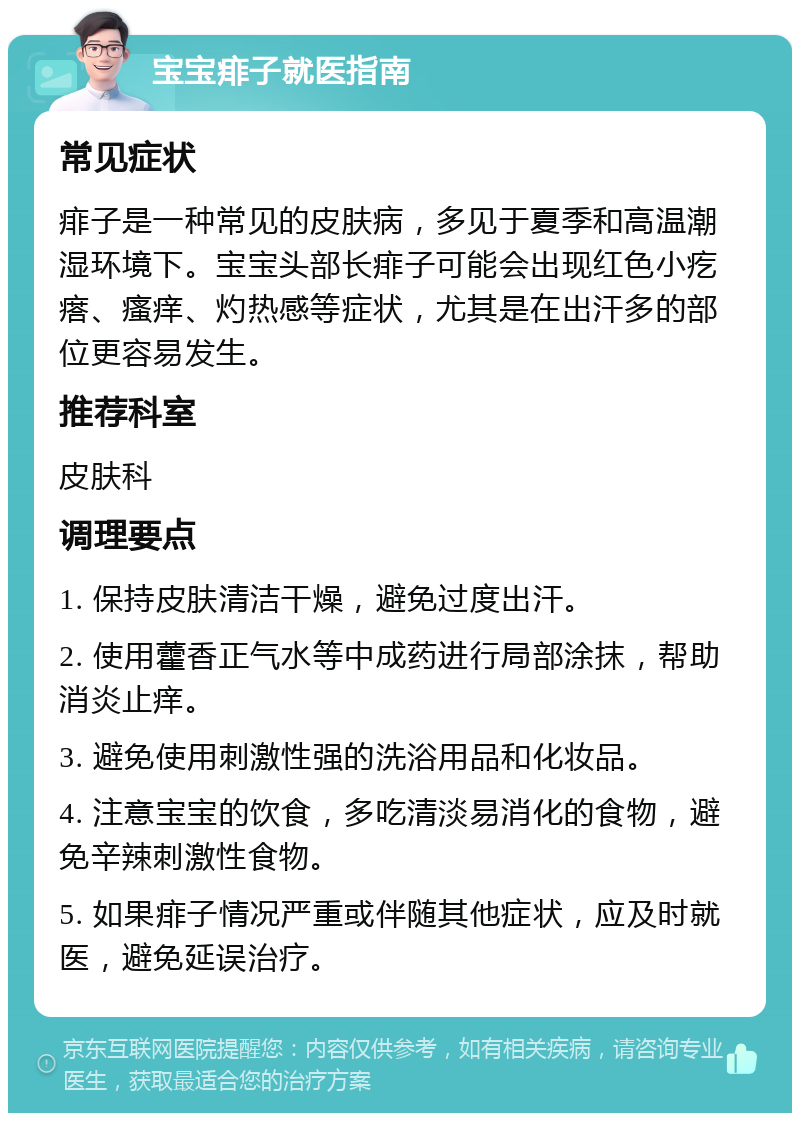 宝宝痱子就医指南 常见症状 痱子是一种常见的皮肤病，多见于夏季和高温潮湿环境下。宝宝头部长痱子可能会出现红色小疙瘩、瘙痒、灼热感等症状，尤其是在出汗多的部位更容易发生。 推荐科室 皮肤科 调理要点 1. 保持皮肤清洁干燥，避免过度出汗。 2. 使用藿香正气水等中成药进行局部涂抹，帮助消炎止痒。 3. 避免使用刺激性强的洗浴用品和化妆品。 4. 注意宝宝的饮食，多吃清淡易消化的食物，避免辛辣刺激性食物。 5. 如果痱子情况严重或伴随其他症状，应及时就医，避免延误治疗。