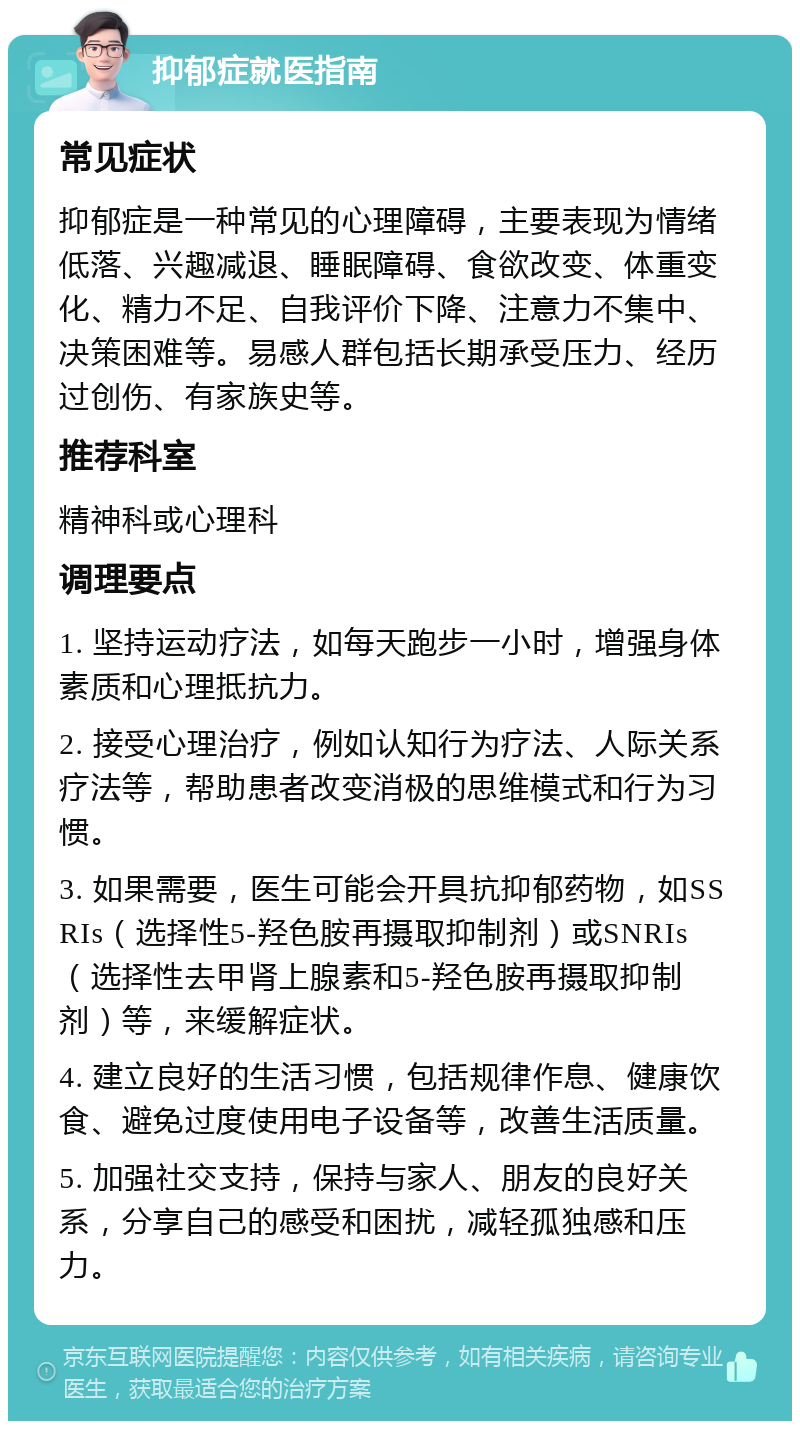 抑郁症就医指南 常见症状 抑郁症是一种常见的心理障碍，主要表现为情绪低落、兴趣减退、睡眠障碍、食欲改变、体重变化、精力不足、自我评价下降、注意力不集中、决策困难等。易感人群包括长期承受压力、经历过创伤、有家族史等。 推荐科室 精神科或心理科 调理要点 1. 坚持运动疗法，如每天跑步一小时，增强身体素质和心理抵抗力。 2. 接受心理治疗，例如认知行为疗法、人际关系疗法等，帮助患者改变消极的思维模式和行为习惯。 3. 如果需要，医生可能会开具抗抑郁药物，如SSRIs（选择性5-羟色胺再摄取抑制剂）或SNRIs（选择性去甲肾上腺素和5-羟色胺再摄取抑制剂）等，来缓解症状。 4. 建立良好的生活习惯，包括规律作息、健康饮食、避免过度使用电子设备等，改善生活质量。 5. 加强社交支持，保持与家人、朋友的良好关系，分享自己的感受和困扰，减轻孤独感和压力。