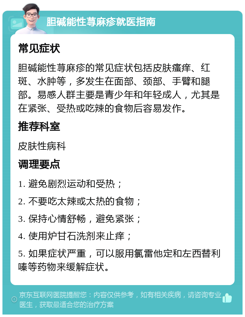 胆碱能性荨麻疹就医指南 常见症状 胆碱能性荨麻疹的常见症状包括皮肤瘙痒、红斑、水肿等，多发生在面部、颈部、手臂和腿部。易感人群主要是青少年和年轻成人，尤其是在紧张、受热或吃辣的食物后容易发作。 推荐科室 皮肤性病科 调理要点 1. 避免剧烈运动和受热； 2. 不要吃太辣或太热的食物； 3. 保持心情舒畅，避免紧张； 4. 使用炉甘石洗剂来止痒； 5. 如果症状严重，可以服用氯雷他定和左西替利嗪等药物来缓解症状。