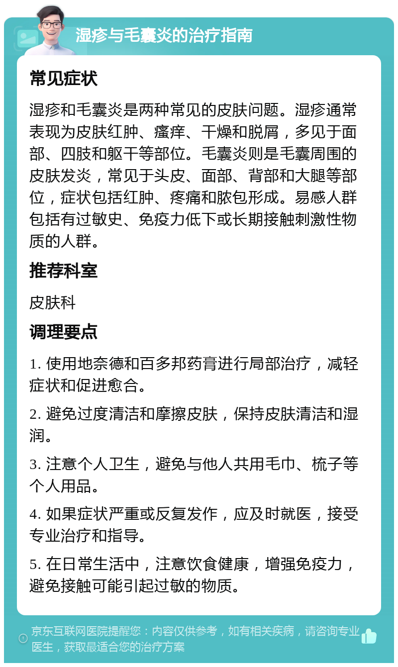 湿疹与毛囊炎的治疗指南 常见症状 湿疹和毛囊炎是两种常见的皮肤问题。湿疹通常表现为皮肤红肿、瘙痒、干燥和脱屑，多见于面部、四肢和躯干等部位。毛囊炎则是毛囊周围的皮肤发炎，常见于头皮、面部、背部和大腿等部位，症状包括红肿、疼痛和脓包形成。易感人群包括有过敏史、免疫力低下或长期接触刺激性物质的人群。 推荐科室 皮肤科 调理要点 1. 使用地奈德和百多邦药膏进行局部治疗，减轻症状和促进愈合。 2. 避免过度清洁和摩擦皮肤，保持皮肤清洁和湿润。 3. 注意个人卫生，避免与他人共用毛巾、梳子等个人用品。 4. 如果症状严重或反复发作，应及时就医，接受专业治疗和指导。 5. 在日常生活中，注意饮食健康，增强免疫力，避免接触可能引起过敏的物质。