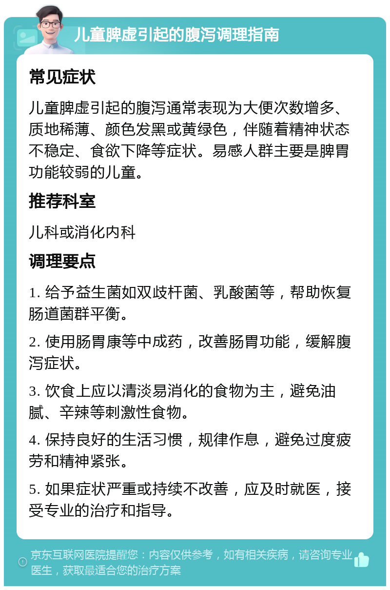 儿童脾虚引起的腹泻调理指南 常见症状 儿童脾虚引起的腹泻通常表现为大便次数增多、质地稀薄、颜色发黑或黄绿色，伴随着精神状态不稳定、食欲下降等症状。易感人群主要是脾胃功能较弱的儿童。 推荐科室 儿科或消化内科 调理要点 1. 给予益生菌如双歧杆菌、乳酸菌等，帮助恢复肠道菌群平衡。 2. 使用肠胃康等中成药，改善肠胃功能，缓解腹泻症状。 3. 饮食上应以清淡易消化的食物为主，避免油腻、辛辣等刺激性食物。 4. 保持良好的生活习惯，规律作息，避免过度疲劳和精神紧张。 5. 如果症状严重或持续不改善，应及时就医，接受专业的治疗和指导。