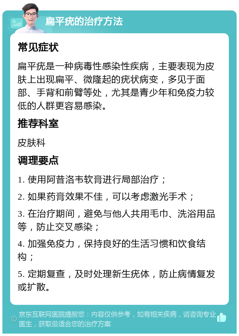 扁平疣的治疗方法 常见症状 扁平疣是一种病毒性感染性疾病，主要表现为皮肤上出现扁平、微隆起的疣状病变，多见于面部、手背和前臂等处，尤其是青少年和免疫力较低的人群更容易感染。 推荐科室 皮肤科 调理要点 1. 使用阿昔洛韦软膏进行局部治疗； 2. 如果药膏效果不佳，可以考虑激光手术； 3. 在治疗期间，避免与他人共用毛巾、洗浴用品等，防止交叉感染； 4. 加强免疫力，保持良好的生活习惯和饮食结构； 5. 定期复查，及时处理新生疣体，防止病情复发或扩散。