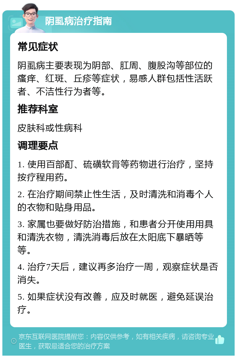 阴虱病治疗指南 常见症状 阴虱病主要表现为阴部、肛周、腹股沟等部位的瘙痒、红斑、丘疹等症状，易感人群包括性活跃者、不洁性行为者等。 推荐科室 皮肤科或性病科 调理要点 1. 使用百部酊、硫磺软膏等药物进行治疗，坚持按疗程用药。 2. 在治疗期间禁止性生活，及时清洗和消毒个人的衣物和贴身用品。 3. 家属也要做好防治措施，和患者分开使用用具和清洗衣物，清洗消毒后放在太阳底下暴晒等等。 4. 治疗7天后，建议再多治疗一周，观察症状是否消失。 5. 如果症状没有改善，应及时就医，避免延误治疗。