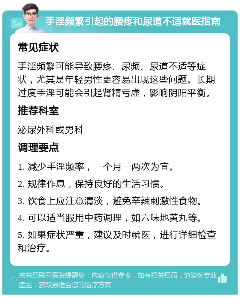 手淫频繁引起的腰疼和尿道不适就医指南 常见症状 手淫频繁可能导致腰疼、尿频、尿道不适等症状，尤其是年轻男性更容易出现这些问题。长期过度手淫可能会引起肾精亏虚，影响阴阳平衡。 推荐科室 泌尿外科或男科 调理要点 1. 减少手淫频率，一个月一两次为宜。 2. 规律作息，保持良好的生活习惯。 3. 饮食上应注意清淡，避免辛辣刺激性食物。 4. 可以适当服用中药调理，如六味地黄丸等。 5. 如果症状严重，建议及时就医，进行详细检查和治疗。