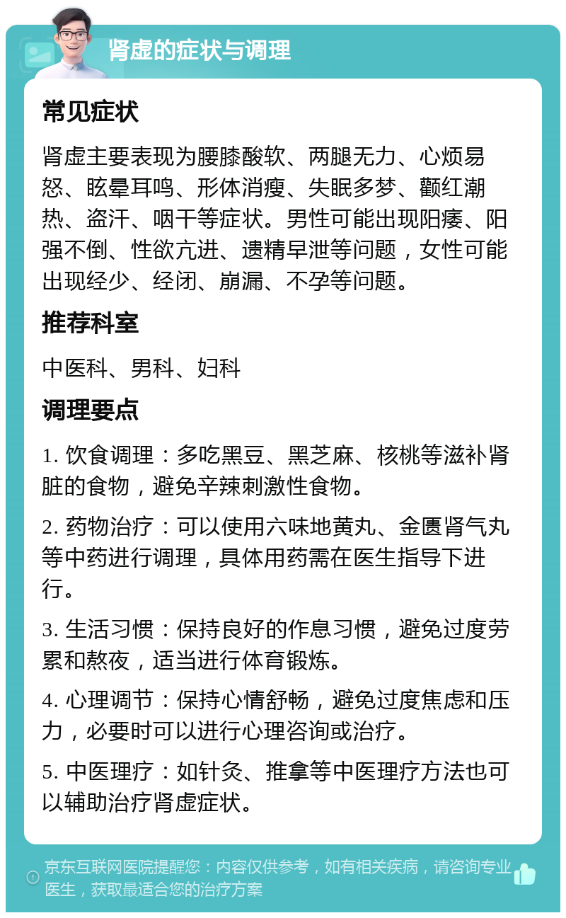 肾虚的症状与调理 常见症状 肾虚主要表现为腰膝酸软、两腿无力、心烦易怒、眩晕耳鸣、形体消瘦、失眠多梦、颧红潮热、盗汗、咽干等症状。男性可能出现阳痿、阳强不倒、性欲亢进、遗精早泄等问题，女性可能出现经少、经闭、崩漏、不孕等问题。 推荐科室 中医科、男科、妇科 调理要点 1. 饮食调理：多吃黑豆、黑芝麻、核桃等滋补肾脏的食物，避免辛辣刺激性食物。 2. 药物治疗：可以使用六味地黄丸、金匮肾气丸等中药进行调理，具体用药需在医生指导下进行。 3. 生活习惯：保持良好的作息习惯，避免过度劳累和熬夜，适当进行体育锻炼。 4. 心理调节：保持心情舒畅，避免过度焦虑和压力，必要时可以进行心理咨询或治疗。 5. 中医理疗：如针灸、推拿等中医理疗方法也可以辅助治疗肾虚症状。