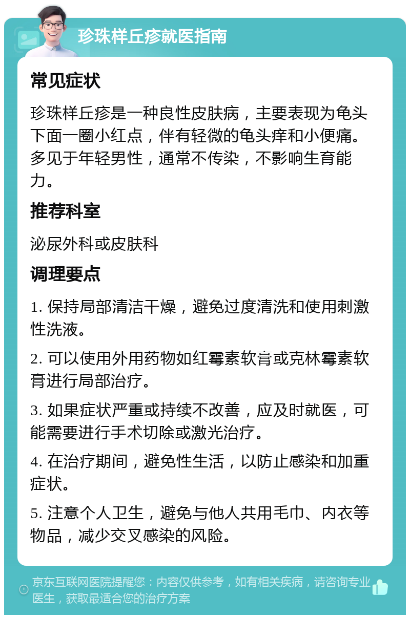 珍珠样丘疹就医指南 常见症状 珍珠样丘疹是一种良性皮肤病，主要表现为龟头下面一圈小红点，伴有轻微的龟头痒和小便痛。多见于年轻男性，通常不传染，不影响生育能力。 推荐科室 泌尿外科或皮肤科 调理要点 1. 保持局部清洁干燥，避免过度清洗和使用刺激性洗液。 2. 可以使用外用药物如红霉素软膏或克林霉素软膏进行局部治疗。 3. 如果症状严重或持续不改善，应及时就医，可能需要进行手术切除或激光治疗。 4. 在治疗期间，避免性生活，以防止感染和加重症状。 5. 注意个人卫生，避免与他人共用毛巾、内衣等物品，减少交叉感染的风险。