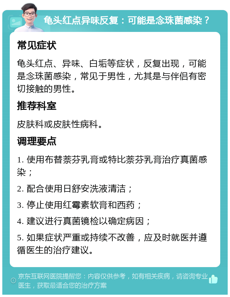 龟头红点异味反复：可能是念珠菌感染？ 常见症状 龟头红点、异味、白垢等症状，反复出现，可能是念珠菌感染，常见于男性，尤其是与伴侣有密切接触的男性。 推荐科室 皮肤科或皮肤性病科。 调理要点 1. 使用布替萘芬乳膏或特比萘芬乳膏治疗真菌感染； 2. 配合使用日舒安洗液清洁； 3. 停止使用红霉素软膏和西药； 4. 建议进行真菌镜检以确定病因； 5. 如果症状严重或持续不改善，应及时就医并遵循医生的治疗建议。