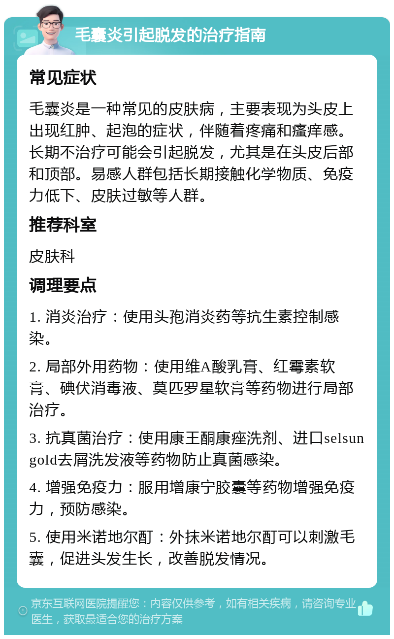 毛囊炎引起脱发的治疗指南 常见症状 毛囊炎是一种常见的皮肤病，主要表现为头皮上出现红肿、起泡的症状，伴随着疼痛和瘙痒感。长期不治疗可能会引起脱发，尤其是在头皮后部和顶部。易感人群包括长期接触化学物质、免疫力低下、皮肤过敏等人群。 推荐科室 皮肤科 调理要点 1. 消炎治疗：使用头孢消炎药等抗生素控制感染。 2. 局部外用药物：使用维A酸乳膏、红霉素软膏、碘伏消毒液、莫匹罗星软膏等药物进行局部治疗。 3. 抗真菌治疗：使用康王酮康痤洗剂、进口selsun gold去屑洗发液等药物防止真菌感染。 4. 增强免疫力：服用增康宁胶囊等药物增强免疫力，预防感染。 5. 使用米诺地尔酊：外抹米诺地尔酊可以刺激毛囊，促进头发生长，改善脱发情况。