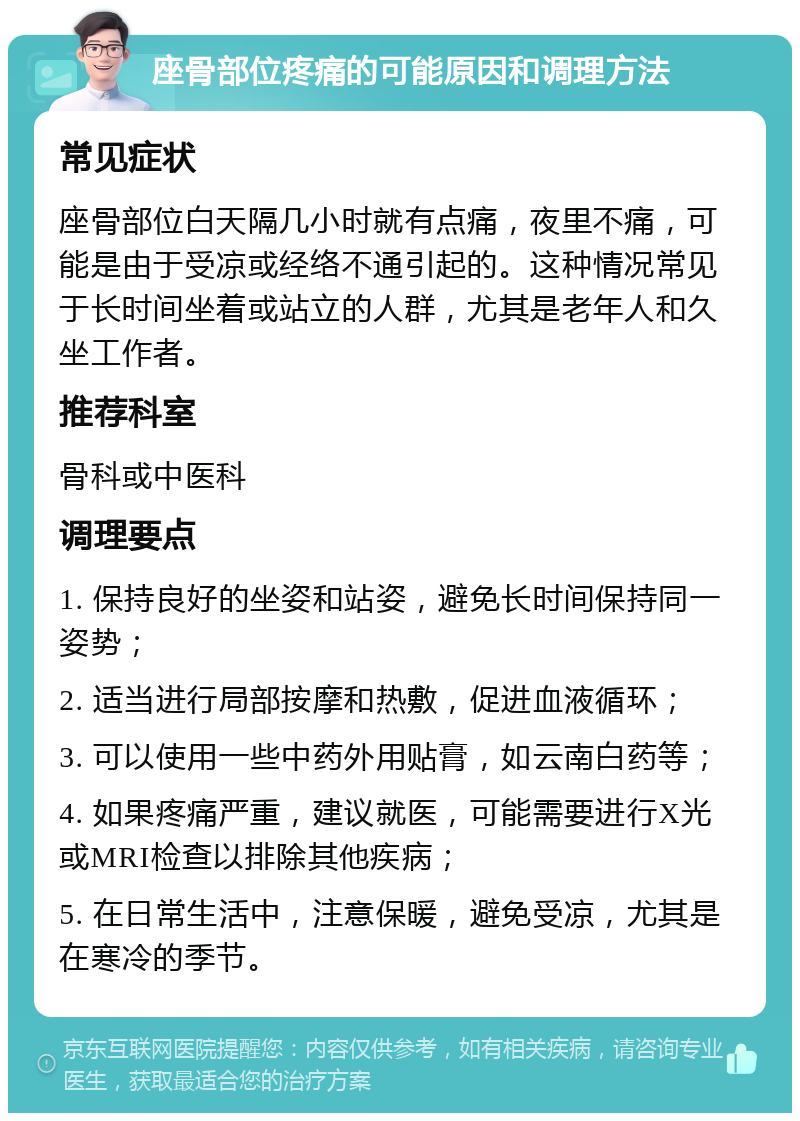 座骨部位疼痛的可能原因和调理方法 常见症状 座骨部位白天隔几小时就有点痛，夜里不痛，可能是由于受凉或经络不通引起的。这种情况常见于长时间坐着或站立的人群，尤其是老年人和久坐工作者。 推荐科室 骨科或中医科 调理要点 1. 保持良好的坐姿和站姿，避免长时间保持同一姿势； 2. 适当进行局部按摩和热敷，促进血液循环； 3. 可以使用一些中药外用贴膏，如云南白药等； 4. 如果疼痛严重，建议就医，可能需要进行X光或MRI检查以排除其他疾病； 5. 在日常生活中，注意保暖，避免受凉，尤其是在寒冷的季节。