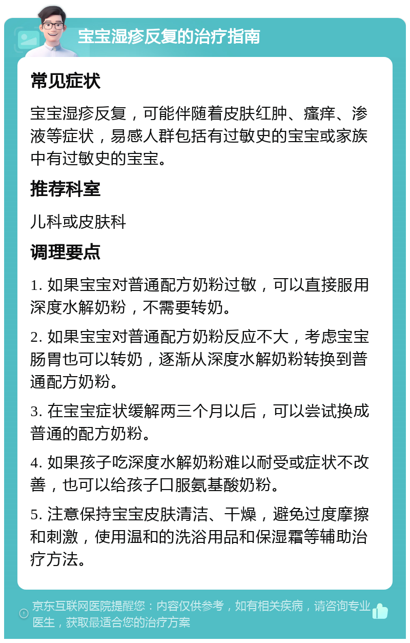 宝宝湿疹反复的治疗指南 常见症状 宝宝湿疹反复，可能伴随着皮肤红肿、瘙痒、渗液等症状，易感人群包括有过敏史的宝宝或家族中有过敏史的宝宝。 推荐科室 儿科或皮肤科 调理要点 1. 如果宝宝对普通配方奶粉过敏，可以直接服用深度水解奶粉，不需要转奶。 2. 如果宝宝对普通配方奶粉反应不大，考虑宝宝肠胃也可以转奶，逐渐从深度水解奶粉转换到普通配方奶粉。 3. 在宝宝症状缓解两三个月以后，可以尝试换成普通的配方奶粉。 4. 如果孩子吃深度水解奶粉难以耐受或症状不改善，也可以给孩子口服氨基酸奶粉。 5. 注意保持宝宝皮肤清洁、干燥，避免过度摩擦和刺激，使用温和的洗浴用品和保湿霜等辅助治疗方法。