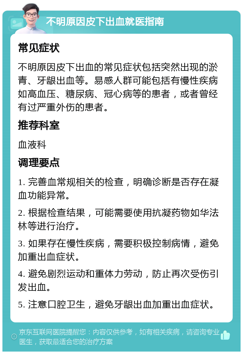 不明原因皮下出血就医指南 常见症状 不明原因皮下出血的常见症状包括突然出现的淤青、牙龈出血等。易感人群可能包括有慢性疾病如高血压、糖尿病、冠心病等的患者，或者曾经有过严重外伤的患者。 推荐科室 血液科 调理要点 1. 完善血常规相关的检查，明确诊断是否存在凝血功能异常。 2. 根据检查结果，可能需要使用抗凝药物如华法林等进行治疗。 3. 如果存在慢性疾病，需要积极控制病情，避免加重出血症状。 4. 避免剧烈运动和重体力劳动，防止再次受伤引发出血。 5. 注意口腔卫生，避免牙龈出血加重出血症状。