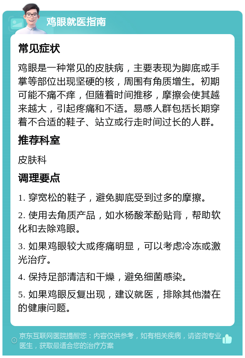 鸡眼就医指南 常见症状 鸡眼是一种常见的皮肤病，主要表现为脚底或手掌等部位出现坚硬的核，周围有角质增生。初期可能不痛不痒，但随着时间推移，摩擦会使其越来越大，引起疼痛和不适。易感人群包括长期穿着不合适的鞋子、站立或行走时间过长的人群。 推荐科室 皮肤科 调理要点 1. 穿宽松的鞋子，避免脚底受到过多的摩擦。 2. 使用去角质产品，如水杨酸苯酚贴膏，帮助软化和去除鸡眼。 3. 如果鸡眼较大或疼痛明显，可以考虑冷冻或激光治疗。 4. 保持足部清洁和干燥，避免细菌感染。 5. 如果鸡眼反复出现，建议就医，排除其他潜在的健康问题。