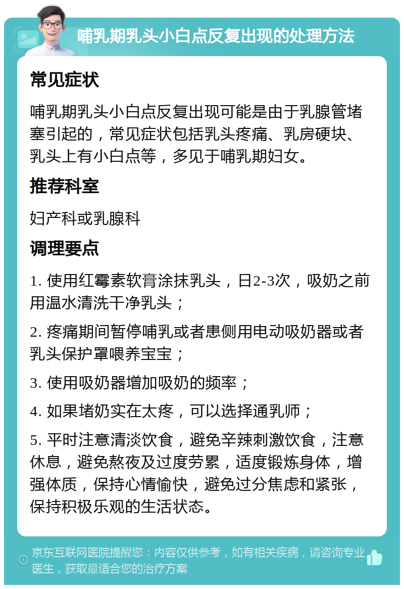 哺乳期乳头小白点反复出现的处理方法 常见症状 哺乳期乳头小白点反复出现可能是由于乳腺管堵塞引起的，常见症状包括乳头疼痛、乳房硬块、乳头上有小白点等，多见于哺乳期妇女。 推荐科室 妇产科或乳腺科 调理要点 1. 使用红霉素软膏涂抹乳头，日2-3次，吸奶之前用温水清洗干净乳头； 2. 疼痛期间暂停哺乳或者患侧用电动吸奶器或者乳头保护罩喂养宝宝； 3. 使用吸奶器增加吸奶的频率； 4. 如果堵奶实在太疼，可以选择通乳师； 5. 平时注意清淡饮食，避免辛辣刺激饮食，注意休息，避免熬夜及过度劳累，适度锻炼身体，增强体质，保持心情愉快，避免过分焦虑和紧张，保持积极乐观的生活状态。