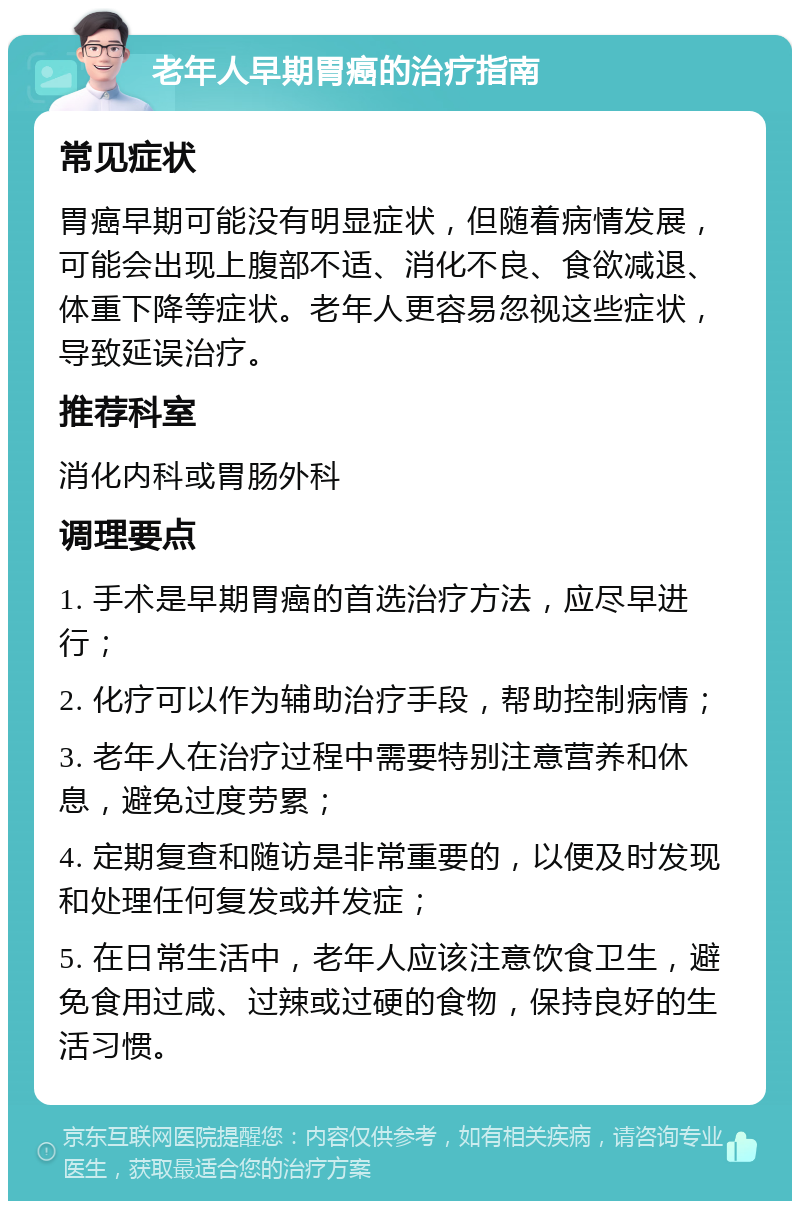 老年人早期胃癌的治疗指南 常见症状 胃癌早期可能没有明显症状，但随着病情发展，可能会出现上腹部不适、消化不良、食欲减退、体重下降等症状。老年人更容易忽视这些症状，导致延误治疗。 推荐科室 消化内科或胃肠外科 调理要点 1. 手术是早期胃癌的首选治疗方法，应尽早进行； 2. 化疗可以作为辅助治疗手段，帮助控制病情； 3. 老年人在治疗过程中需要特别注意营养和休息，避免过度劳累； 4. 定期复查和随访是非常重要的，以便及时发现和处理任何复发或并发症； 5. 在日常生活中，老年人应该注意饮食卫生，避免食用过咸、过辣或过硬的食物，保持良好的生活习惯。