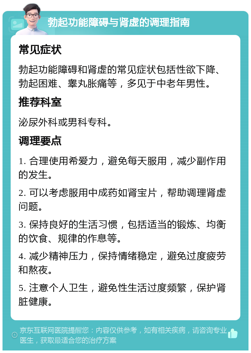 勃起功能障碍与肾虚的调理指南 常见症状 勃起功能障碍和肾虚的常见症状包括性欲下降、勃起困难、睾丸胀痛等，多见于中老年男性。 推荐科室 泌尿外科或男科专科。 调理要点 1. 合理使用希爱力，避免每天服用，减少副作用的发生。 2. 可以考虑服用中成药如肾宝片，帮助调理肾虚问题。 3. 保持良好的生活习惯，包括适当的锻炼、均衡的饮食、规律的作息等。 4. 减少精神压力，保持情绪稳定，避免过度疲劳和熬夜。 5. 注意个人卫生，避免性生活过度频繁，保护肾脏健康。