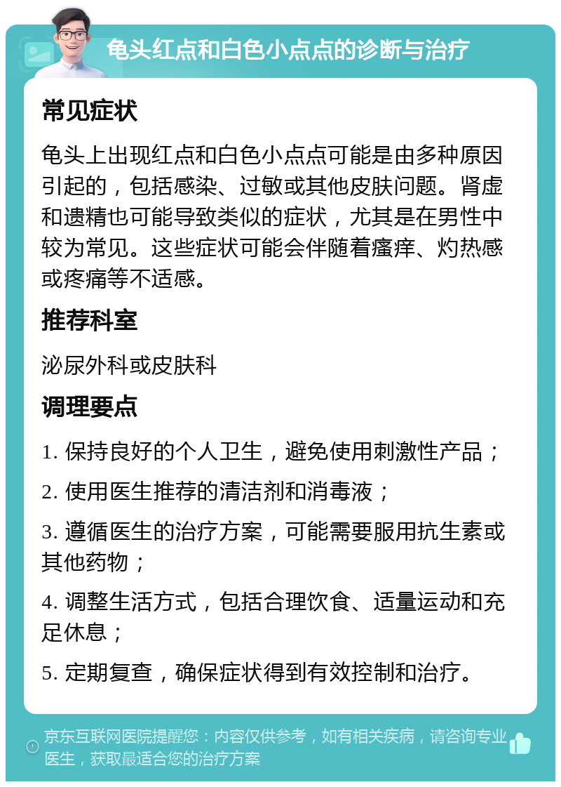 龟头红点和白色小点点的诊断与治疗 常见症状 龟头上出现红点和白色小点点可能是由多种原因引起的，包括感染、过敏或其他皮肤问题。肾虚和遗精也可能导致类似的症状，尤其是在男性中较为常见。这些症状可能会伴随着瘙痒、灼热感或疼痛等不适感。 推荐科室 泌尿外科或皮肤科 调理要点 1. 保持良好的个人卫生，避免使用刺激性产品； 2. 使用医生推荐的清洁剂和消毒液； 3. 遵循医生的治疗方案，可能需要服用抗生素或其他药物； 4. 调整生活方式，包括合理饮食、适量运动和充足休息； 5. 定期复查，确保症状得到有效控制和治疗。