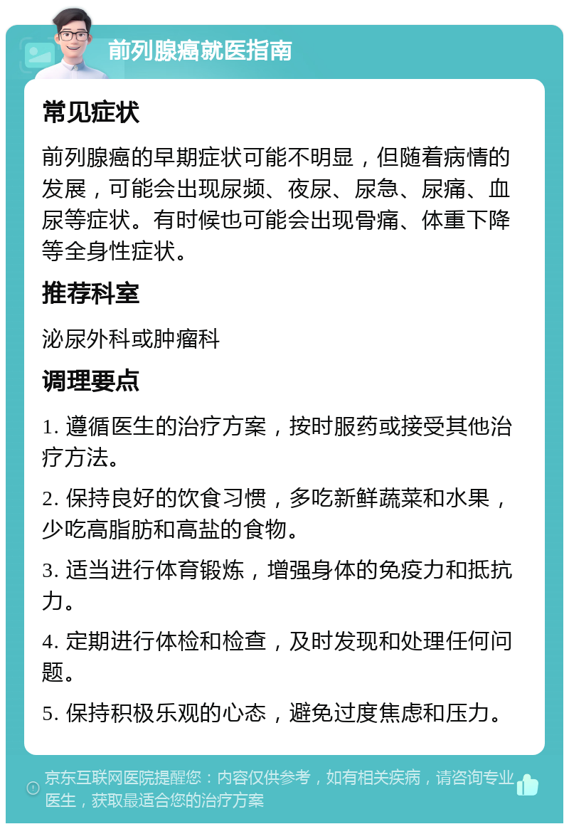 前列腺癌就医指南 常见症状 前列腺癌的早期症状可能不明显，但随着病情的发展，可能会出现尿频、夜尿、尿急、尿痛、血尿等症状。有时候也可能会出现骨痛、体重下降等全身性症状。 推荐科室 泌尿外科或肿瘤科 调理要点 1. 遵循医生的治疗方案，按时服药或接受其他治疗方法。 2. 保持良好的饮食习惯，多吃新鲜蔬菜和水果，少吃高脂肪和高盐的食物。 3. 适当进行体育锻炼，增强身体的免疫力和抵抗力。 4. 定期进行体检和检查，及时发现和处理任何问题。 5. 保持积极乐观的心态，避免过度焦虑和压力。