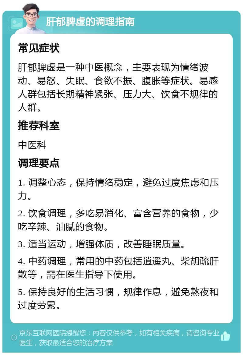 肝郁脾虚的调理指南 常见症状 肝郁脾虚是一种中医概念，主要表现为情绪波动、易怒、失眠、食欲不振、腹胀等症状。易感人群包括长期精神紧张、压力大、饮食不规律的人群。 推荐科室 中医科 调理要点 1. 调整心态，保持情绪稳定，避免过度焦虑和压力。 2. 饮食调理，多吃易消化、富含营养的食物，少吃辛辣、油腻的食物。 3. 适当运动，增强体质，改善睡眠质量。 4. 中药调理，常用的中药包括逍遥丸、柴胡疏肝散等，需在医生指导下使用。 5. 保持良好的生活习惯，规律作息，避免熬夜和过度劳累。