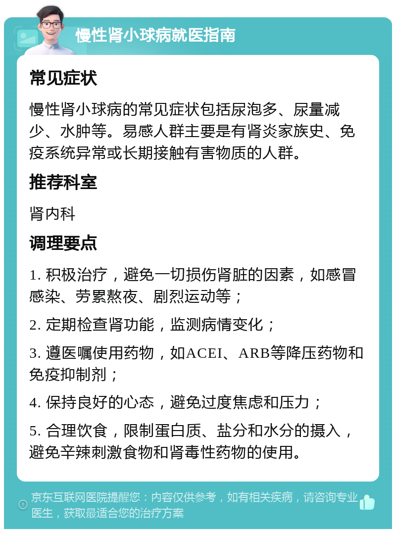 慢性肾小球病就医指南 常见症状 慢性肾小球病的常见症状包括尿泡多、尿量减少、水肿等。易感人群主要是有肾炎家族史、免疫系统异常或长期接触有害物质的人群。 推荐科室 肾内科 调理要点 1. 积极治疗，避免一切损伤肾脏的因素，如感冒感染、劳累熬夜、剧烈运动等； 2. 定期检查肾功能，监测病情变化； 3. 遵医嘱使用药物，如ACEI、ARB等降压药物和免疫抑制剂； 4. 保持良好的心态，避免过度焦虑和压力； 5. 合理饮食，限制蛋白质、盐分和水分的摄入，避免辛辣刺激食物和肾毒性药物的使用。