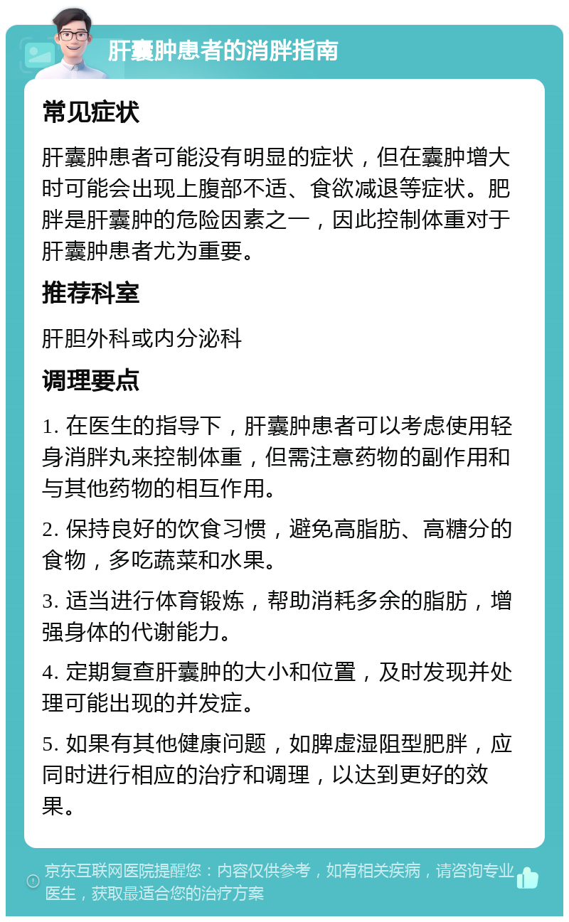 肝囊肿患者的消胖指南 常见症状 肝囊肿患者可能没有明显的症状，但在囊肿增大时可能会出现上腹部不适、食欲减退等症状。肥胖是肝囊肿的危险因素之一，因此控制体重对于肝囊肿患者尤为重要。 推荐科室 肝胆外科或内分泌科 调理要点 1. 在医生的指导下，肝囊肿患者可以考虑使用轻身消胖丸来控制体重，但需注意药物的副作用和与其他药物的相互作用。 2. 保持良好的饮食习惯，避免高脂肪、高糖分的食物，多吃蔬菜和水果。 3. 适当进行体育锻炼，帮助消耗多余的脂肪，增强身体的代谢能力。 4. 定期复查肝囊肿的大小和位置，及时发现并处理可能出现的并发症。 5. 如果有其他健康问题，如脾虚湿阻型肥胖，应同时进行相应的治疗和调理，以达到更好的效果。