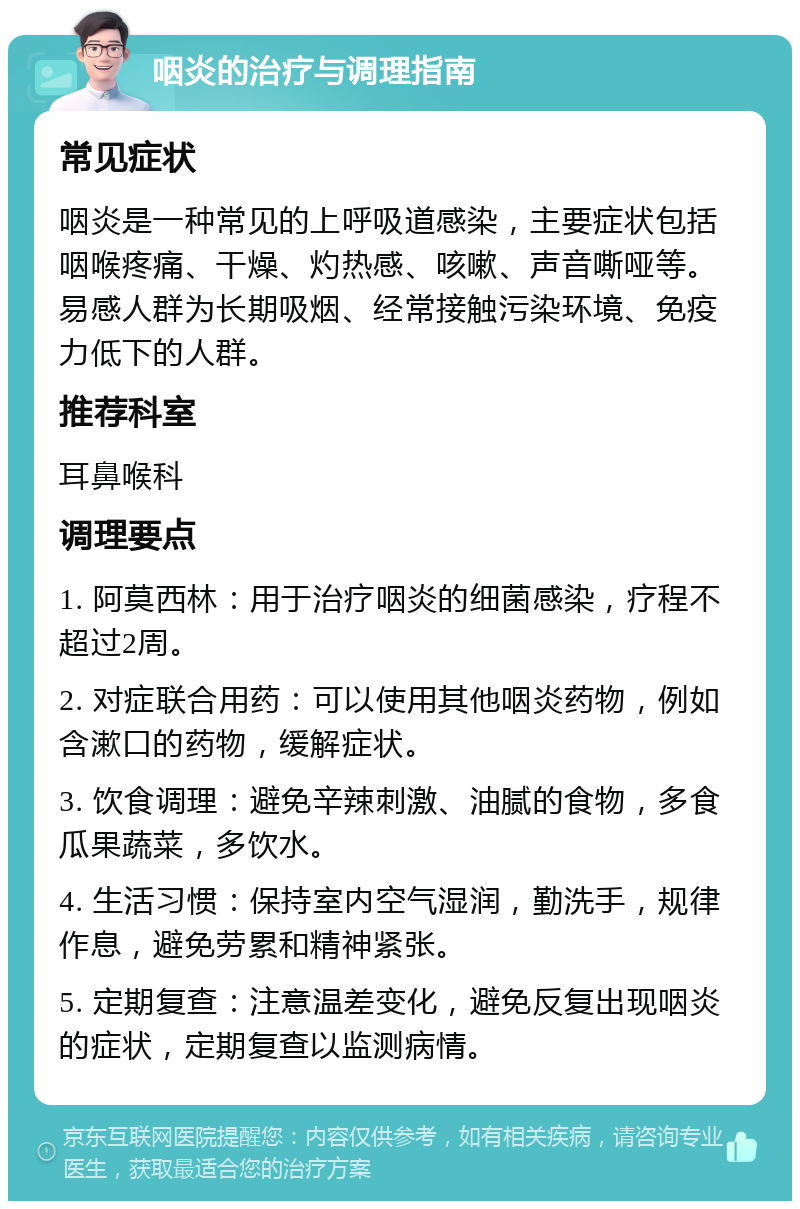 咽炎的治疗与调理指南 常见症状 咽炎是一种常见的上呼吸道感染，主要症状包括咽喉疼痛、干燥、灼热感、咳嗽、声音嘶哑等。易感人群为长期吸烟、经常接触污染环境、免疫力低下的人群。 推荐科室 耳鼻喉科 调理要点 1. 阿莫西林：用于治疗咽炎的细菌感染，疗程不超过2周。 2. 对症联合用药：可以使用其他咽炎药物，例如含漱口的药物，缓解症状。 3. 饮食调理：避免辛辣刺激、油腻的食物，多食瓜果蔬菜，多饮水。 4. 生活习惯：保持室内空气湿润，勤洗手，规律作息，避免劳累和精神紧张。 5. 定期复查：注意温差变化，避免反复出现咽炎的症状，定期复查以监测病情。