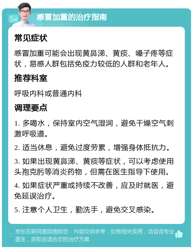 感冒加重的治疗指南 常见症状 感冒加重可能会出现黄鼻涕、黄痰、嗓子疼等症状，易感人群包括免疫力较低的人群和老年人。 推荐科室 呼吸内科或普通内科 调理要点 1. 多喝水，保持室内空气湿润，避免干燥空气刺激呼吸道。 2. 适当休息，避免过度劳累，增强身体抵抗力。 3. 如果出现黄鼻涕、黄痰等症状，可以考虑使用头孢克肟等消炎药物，但需在医生指导下使用。 4. 如果症状严重或持续不改善，应及时就医，避免延误治疗。 5. 注意个人卫生，勤洗手，避免交叉感染。