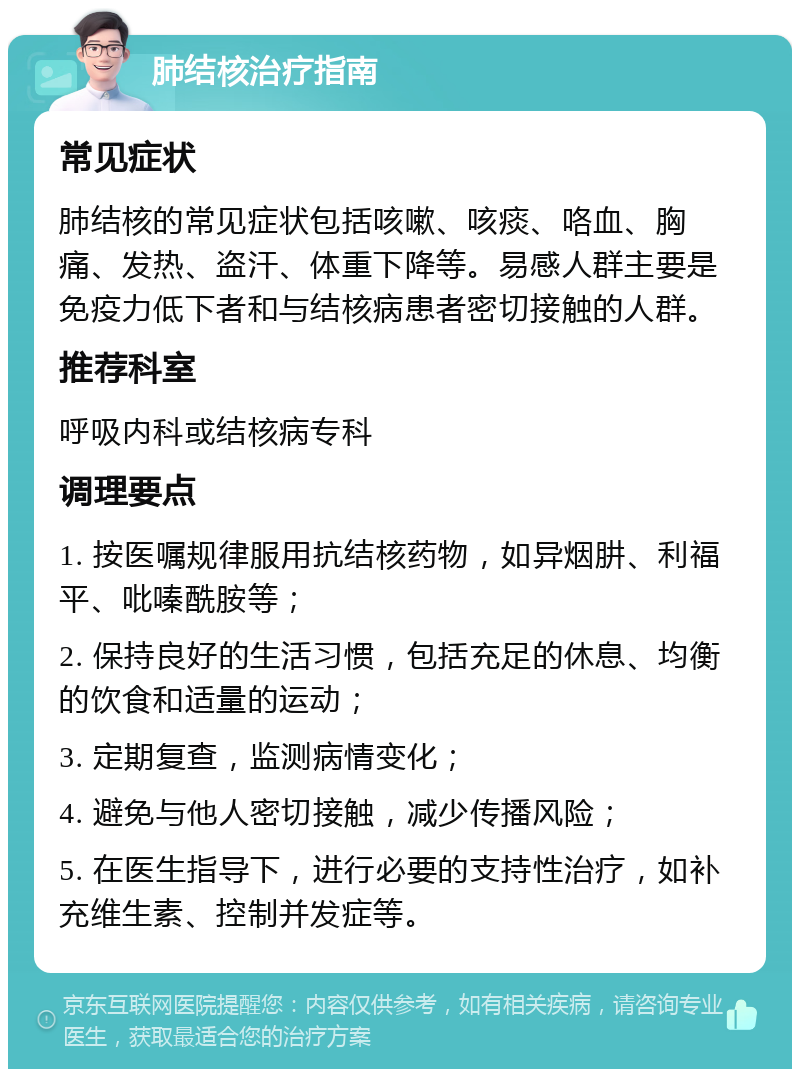 肺结核治疗指南 常见症状 肺结核的常见症状包括咳嗽、咳痰、咯血、胸痛、发热、盗汗、体重下降等。易感人群主要是免疫力低下者和与结核病患者密切接触的人群。 推荐科室 呼吸内科或结核病专科 调理要点 1. 按医嘱规律服用抗结核药物，如异烟肼、利福平、吡嗪酰胺等； 2. 保持良好的生活习惯，包括充足的休息、均衡的饮食和适量的运动； 3. 定期复查，监测病情变化； 4. 避免与他人密切接触，减少传播风险； 5. 在医生指导下，进行必要的支持性治疗，如补充维生素、控制并发症等。