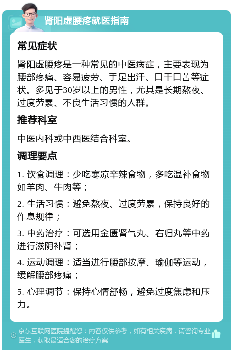 肾阳虚腰疼就医指南 常见症状 肾阳虚腰疼是一种常见的中医病症，主要表现为腰部疼痛、容易疲劳、手足出汗、口干口苦等症状。多见于30岁以上的男性，尤其是长期熬夜、过度劳累、不良生活习惯的人群。 推荐科室 中医内科或中西医结合科室。 调理要点 1. 饮食调理：少吃寒凉辛辣食物，多吃温补食物如羊肉、牛肉等； 2. 生活习惯：避免熬夜、过度劳累，保持良好的作息规律； 3. 中药治疗：可选用金匮肾气丸、右归丸等中药进行滋阴补肾； 4. 运动调理：适当进行腰部按摩、瑜伽等运动，缓解腰部疼痛； 5. 心理调节：保持心情舒畅，避免过度焦虑和压力。