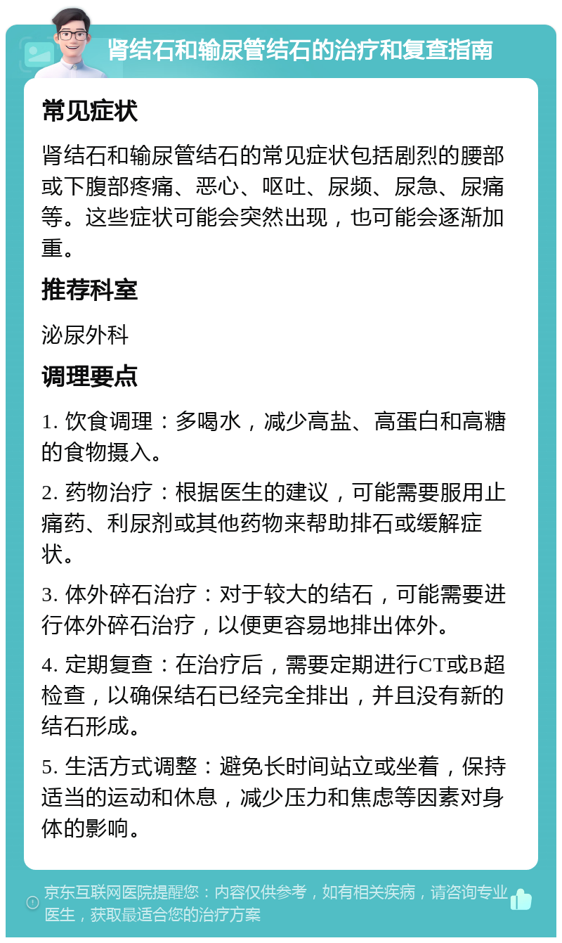 肾结石和输尿管结石的治疗和复查指南 常见症状 肾结石和输尿管结石的常见症状包括剧烈的腰部或下腹部疼痛、恶心、呕吐、尿频、尿急、尿痛等。这些症状可能会突然出现，也可能会逐渐加重。 推荐科室 泌尿外科 调理要点 1. 饮食调理：多喝水，减少高盐、高蛋白和高糖的食物摄入。 2. 药物治疗：根据医生的建议，可能需要服用止痛药、利尿剂或其他药物来帮助排石或缓解症状。 3. 体外碎石治疗：对于较大的结石，可能需要进行体外碎石治疗，以便更容易地排出体外。 4. 定期复查：在治疗后，需要定期进行CT或B超检查，以确保结石已经完全排出，并且没有新的结石形成。 5. 生活方式调整：避免长时间站立或坐着，保持适当的运动和休息，减少压力和焦虑等因素对身体的影响。