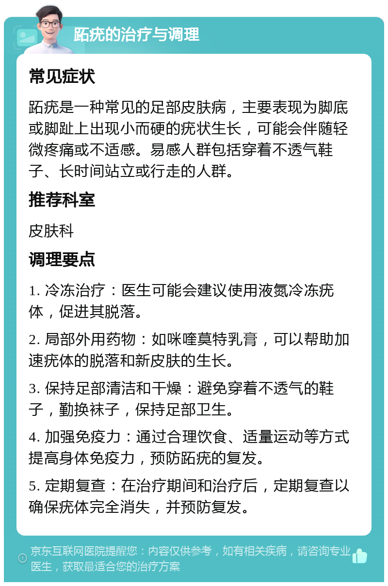 跖疣的治疗与调理 常见症状 跖疣是一种常见的足部皮肤病，主要表现为脚底或脚趾上出现小而硬的疣状生长，可能会伴随轻微疼痛或不适感。易感人群包括穿着不透气鞋子、长时间站立或行走的人群。 推荐科室 皮肤科 调理要点 1. 冷冻治疗：医生可能会建议使用液氮冷冻疣体，促进其脱落。 2. 局部外用药物：如咪喹莫特乳膏，可以帮助加速疣体的脱落和新皮肤的生长。 3. 保持足部清洁和干燥：避免穿着不透气的鞋子，勤换袜子，保持足部卫生。 4. 加强免疫力：通过合理饮食、适量运动等方式提高身体免疫力，预防跖疣的复发。 5. 定期复查：在治疗期间和治疗后，定期复查以确保疣体完全消失，并预防复发。