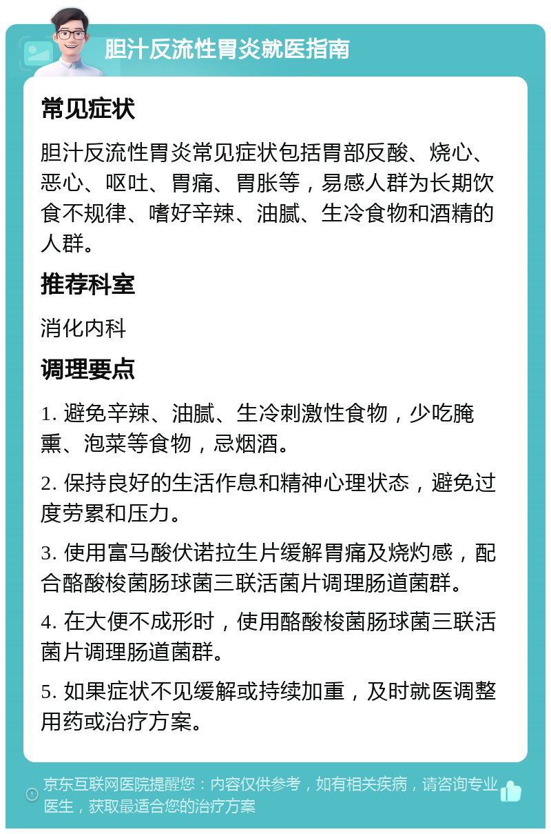 胆汁反流性胃炎就医指南 常见症状 胆汁反流性胃炎常见症状包括胃部反酸、烧心、恶心、呕吐、胃痛、胃胀等，易感人群为长期饮食不规律、嗜好辛辣、油腻、生冷食物和酒精的人群。 推荐科室 消化内科 调理要点 1. 避免辛辣、油腻、生冷刺激性食物，少吃腌熏、泡菜等食物，忌烟酒。 2. 保持良好的生活作息和精神心理状态，避免过度劳累和压力。 3. 使用富马酸伏诺拉生片缓解胃痛及烧灼感，配合酪酸梭菌肠球菌三联活菌片调理肠道菌群。 4. 在大便不成形时，使用酪酸梭菌肠球菌三联活菌片调理肠道菌群。 5. 如果症状不见缓解或持续加重，及时就医调整用药或治疗方案。