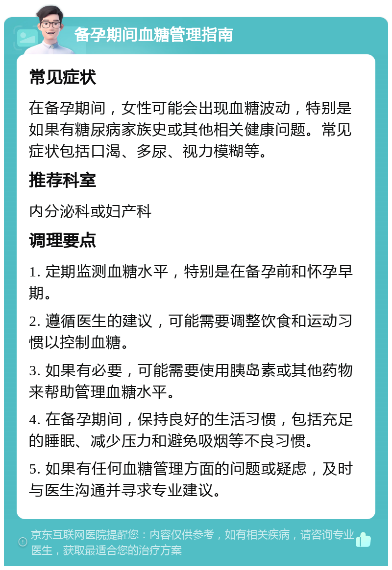 备孕期间血糖管理指南 常见症状 在备孕期间，女性可能会出现血糖波动，特别是如果有糖尿病家族史或其他相关健康问题。常见症状包括口渴、多尿、视力模糊等。 推荐科室 内分泌科或妇产科 调理要点 1. 定期监测血糖水平，特别是在备孕前和怀孕早期。 2. 遵循医生的建议，可能需要调整饮食和运动习惯以控制血糖。 3. 如果有必要，可能需要使用胰岛素或其他药物来帮助管理血糖水平。 4. 在备孕期间，保持良好的生活习惯，包括充足的睡眠、减少压力和避免吸烟等不良习惯。 5. 如果有任何血糖管理方面的问题或疑虑，及时与医生沟通并寻求专业建议。