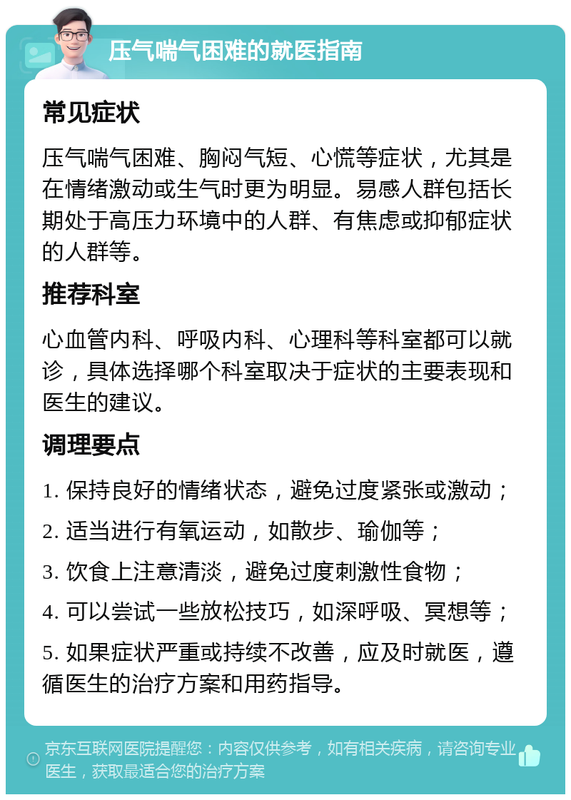 压气喘气困难的就医指南 常见症状 压气喘气困难、胸闷气短、心慌等症状，尤其是在情绪激动或生气时更为明显。易感人群包括长期处于高压力环境中的人群、有焦虑或抑郁症状的人群等。 推荐科室 心血管内科、呼吸内科、心理科等科室都可以就诊，具体选择哪个科室取决于症状的主要表现和医生的建议。 调理要点 1. 保持良好的情绪状态，避免过度紧张或激动； 2. 适当进行有氧运动，如散步、瑜伽等； 3. 饮食上注意清淡，避免过度刺激性食物； 4. 可以尝试一些放松技巧，如深呼吸、冥想等； 5. 如果症状严重或持续不改善，应及时就医，遵循医生的治疗方案和用药指导。