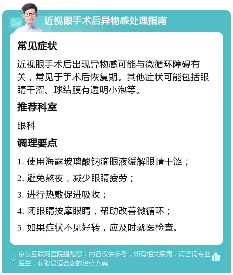 近视眼手术后异物感处理指南 常见症状 近视眼手术后出现异物感可能与微循环障碍有关，常见于手术后恢复期。其他症状可能包括眼睛干涩、球结膜有透明小泡等。 推荐科室 眼科 调理要点 1. 使用海露玻璃酸钠滴眼液缓解眼睛干涩； 2. 避免熬夜，减少眼睛疲劳； 3. 进行热敷促进吸收； 4. 闭眼睛按摩眼睛，帮助改善微循环； 5. 如果症状不见好转，应及时就医检查。