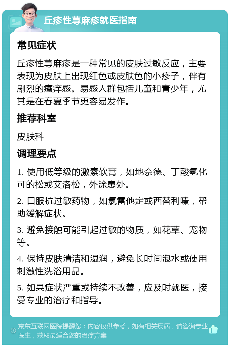 丘疹性荨麻疹就医指南 常见症状 丘疹性荨麻疹是一种常见的皮肤过敏反应，主要表现为皮肤上出现红色或皮肤色的小疹子，伴有剧烈的瘙痒感。易感人群包括儿童和青少年，尤其是在春夏季节更容易发作。 推荐科室 皮肤科 调理要点 1. 使用低等级的激素软膏，如地奈德、丁酸氢化可的松或艾洛松，外涂患处。 2. 口服抗过敏药物，如氯雷他定或西替利嗪，帮助缓解症状。 3. 避免接触可能引起过敏的物质，如花草、宠物等。 4. 保持皮肤清洁和湿润，避免长时间泡水或使用刺激性洗浴用品。 5. 如果症状严重或持续不改善，应及时就医，接受专业的治疗和指导。