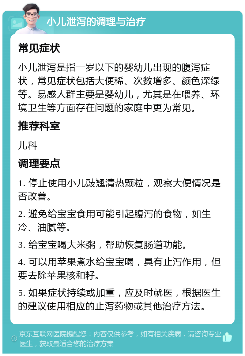 小儿泄泻的调理与治疗 常见症状 小儿泄泻是指一岁以下的婴幼儿出现的腹泻症状，常见症状包括大便稀、次数增多、颜色深绿等。易感人群主要是婴幼儿，尤其是在喂养、环境卫生等方面存在问题的家庭中更为常见。 推荐科室 儿科 调理要点 1. 停止使用小儿豉翘清热颗粒，观察大便情况是否改善。 2. 避免给宝宝食用可能引起腹泻的食物，如生冷、油腻等。 3. 给宝宝喝大米粥，帮助恢复肠道功能。 4. 可以用苹果煮水给宝宝喝，具有止泻作用，但要去除苹果核和籽。 5. 如果症状持续或加重，应及时就医，根据医生的建议使用相应的止泻药物或其他治疗方法。