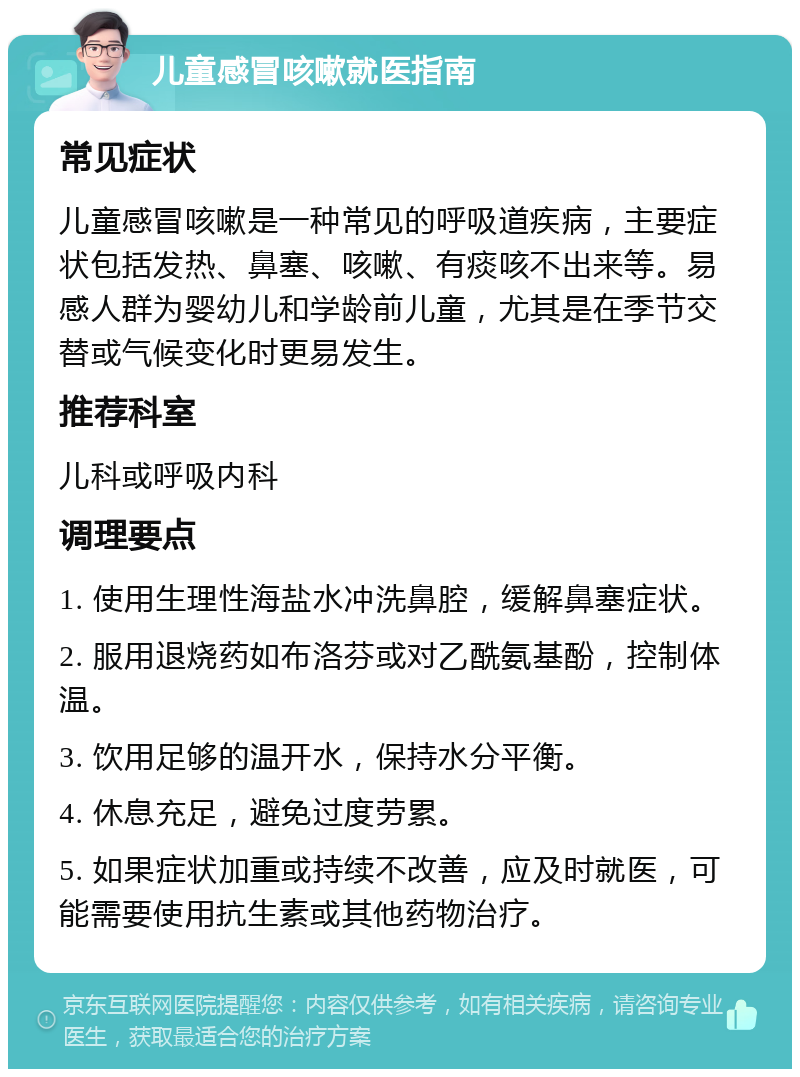 儿童感冒咳嗽就医指南 常见症状 儿童感冒咳嗽是一种常见的呼吸道疾病，主要症状包括发热、鼻塞、咳嗽、有痰咳不出来等。易感人群为婴幼儿和学龄前儿童，尤其是在季节交替或气候变化时更易发生。 推荐科室 儿科或呼吸内科 调理要点 1. 使用生理性海盐水冲洗鼻腔，缓解鼻塞症状。 2. 服用退烧药如布洛芬或对乙酰氨基酚，控制体温。 3. 饮用足够的温开水，保持水分平衡。 4. 休息充足，避免过度劳累。 5. 如果症状加重或持续不改善，应及时就医，可能需要使用抗生素或其他药物治疗。