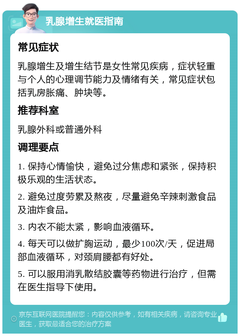 乳腺增生就医指南 常见症状 乳腺增生及增生结节是女性常见疾病，症状轻重与个人的心理调节能力及情绪有关，常见症状包括乳房胀痛、肿块等。 推荐科室 乳腺外科或普通外科 调理要点 1. 保持心情愉快，避免过分焦虑和紧张，保持积极乐观的生活状态。 2. 避免过度劳累及熬夜，尽量避免辛辣刺激食品及油炸食品。 3. 内衣不能太紧，影响血液循环。 4. 每天可以做扩胸运动，最少100次/天，促进局部血液循环，对颈肩腰都有好处。 5. 可以服用消乳散结胶囊等药物进行治疗，但需在医生指导下使用。