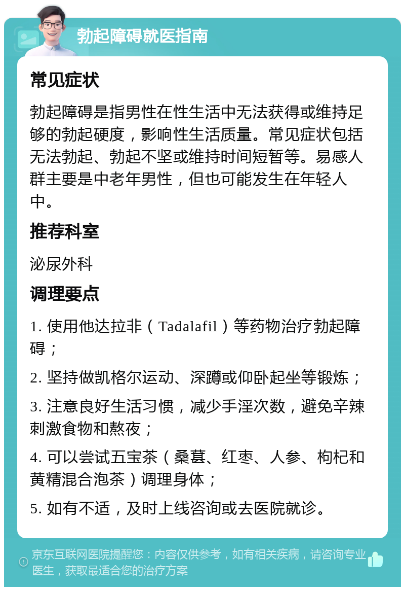 勃起障碍就医指南 常见症状 勃起障碍是指男性在性生活中无法获得或维持足够的勃起硬度，影响性生活质量。常见症状包括无法勃起、勃起不坚或维持时间短暂等。易感人群主要是中老年男性，但也可能发生在年轻人中。 推荐科室 泌尿外科 调理要点 1. 使用他达拉非（Tadalafil）等药物治疗勃起障碍； 2. 坚持做凯格尔运动、深蹲或仰卧起坐等锻炼； 3. 注意良好生活习惯，减少手淫次数，避免辛辣刺激食物和熬夜； 4. 可以尝试五宝茶（桑葚、红枣、人参、枸杞和黄精混合泡茶）调理身体； 5. 如有不适，及时上线咨询或去医院就诊。