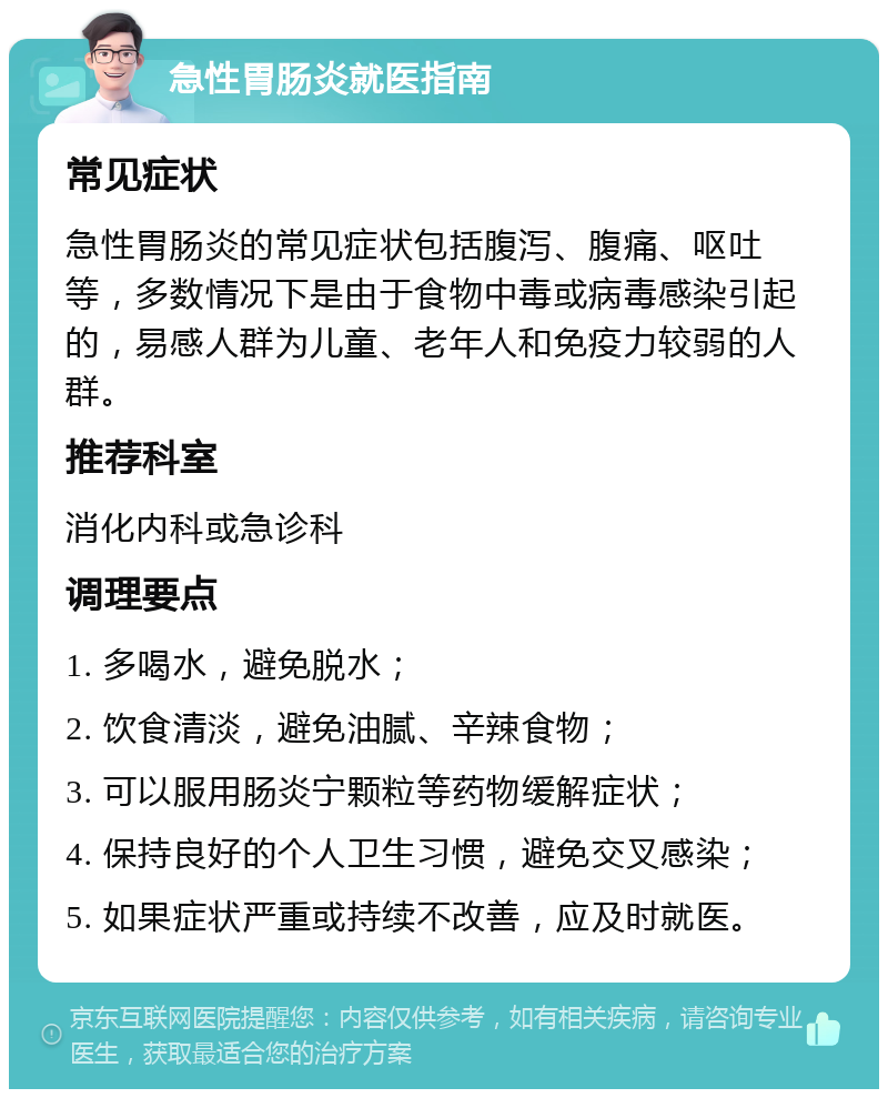 急性胃肠炎就医指南 常见症状 急性胃肠炎的常见症状包括腹泻、腹痛、呕吐等，多数情况下是由于食物中毒或病毒感染引起的，易感人群为儿童、老年人和免疫力较弱的人群。 推荐科室 消化内科或急诊科 调理要点 1. 多喝水，避免脱水； 2. 饮食清淡，避免油腻、辛辣食物； 3. 可以服用肠炎宁颗粒等药物缓解症状； 4. 保持良好的个人卫生习惯，避免交叉感染； 5. 如果症状严重或持续不改善，应及时就医。